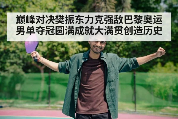 巅峰对决樊振东力克强敌巴黎奥运男单夺冠圆满成就大满贯创造历史