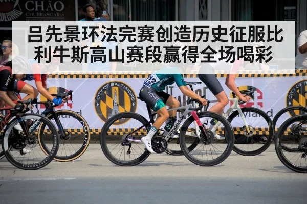 吕先景环法完赛创造历史征服比利牛斯高山赛段赢得全场喝彩